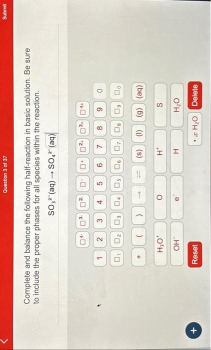 +
Complete and balance the following half-reaction in basic solution. Be sure
to include the proper phases for all species within the reaction.
Reset
2
Question 3 of 37
03 02 0
3
02 03 04 05
H₂O*
OH™
-
SO3² (aq) → SO4² (aq)
4
( ) 1
O
5
02 03+04+
6 7 8
06 07
0
H*
H
9
Do
t (s) (1) (g) (aq)
S
H₂O
• H₂O Delete
Submit