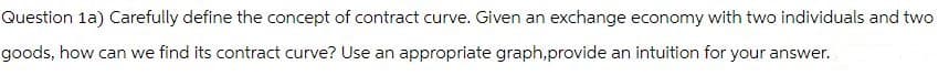 Question 1a) Carefully define the concept of contract curve. Given an exchange economy with two individuals and two
goods, how can we find its contract curve? Use an appropriate graph,provide an intuition for your answer.