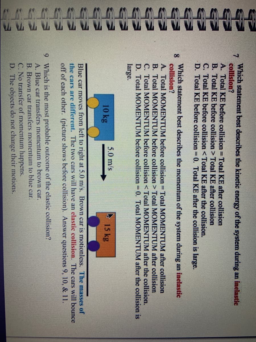 VIVI
www
TATTA
TT
7
Which statement best describes the kinetic energy of the system during an inelastic
collision?
A. Total KE before collision = Total KE after collision
B. Total KE before collision > Total KE after collision
C. Total KE before collision < Total KE after the collision.
D. Total KE before collision = 0. Total KE after the collision is large.
Which statement best describes the momentum of the system during an inelastic
8
collision?
A. Total MOMENTUM before collision = Total MOMENTUM after collision
B. Total MOMENTUM before collision > Total MOMENTUM after collision
C. Total MOMENTUM before collision < Total MOMENTUM after the collision.
D. Total MOMENTUM before collision = 0. Total MOMENTUM after the collision is
large.
5.0 m/s
10 kg
15 kg
Blue car moves from left to right at 5.0 m/s. Brown car is motionless. The masses of
the cars are different. The two cars will have an elastic collision. The cars will bounce
off of each other. (picture shows before collision). Answer questions 9, 10, & 11.
9 Which is the most probable outcome of the elastic collision?
A. Blue car transfers momentum to brown car.
B. Brown car transfers momentum to blue car.
C. No transfer of momentum happens.
D. The objects do not change their motions.