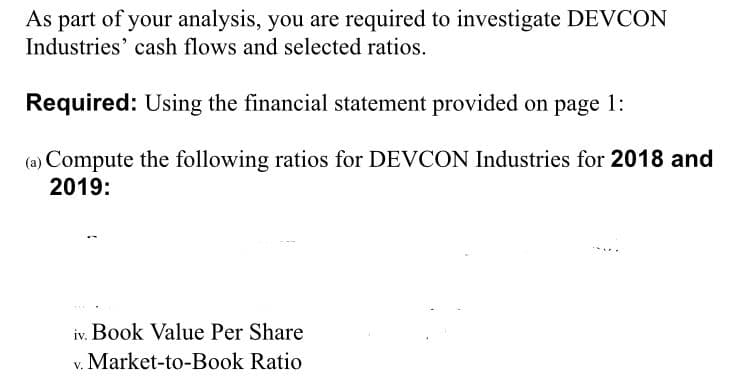 As part of your analysis, you are required to investigate DEVCON
Industries' cash flows and selected ratios.
Required: Using the financial statement provided on page 1:
(a) Compute the following ratios for DEVCON Industries for 2018 and
2019:
iv. Book Value Per Share
v. Market-to-Book Ratio
