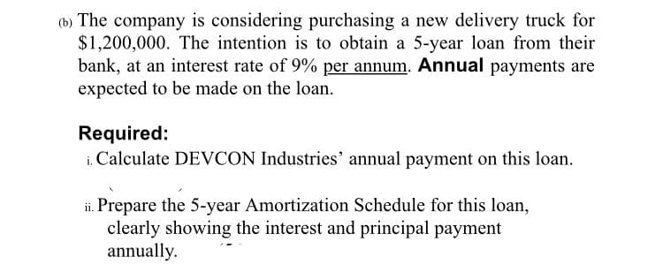 (b) The company is considering purchasing a new delivery truck for
$1,200,000. The intention is to obtain a 5-year loan from their
bank, at an interest rate of 9% per annum. Annual payments are
expected to be made on the loan.
Required:
i. Calculate DEVCON Industries' annual payment on this loan.
ii. Prepare the 5-year Amortization Schedule for this loan,
clearly showing the interest and principal payment
annually.

