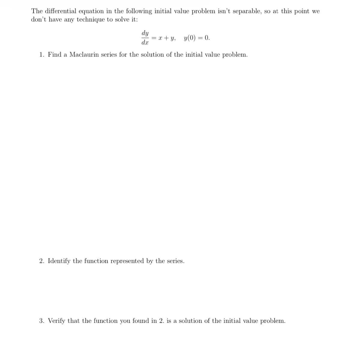 The differential equation in the following initial value problem isn't separable, so at this point we
don't have any technique to solve it:
dy
dx
= x+y, y(0) = 0.
1. Find a Maclaurin series for the solution of the initial value problem.
2. Identify the function represented by the series.
3. Verify that the function you found in 2. is a solution of the initial value problem.