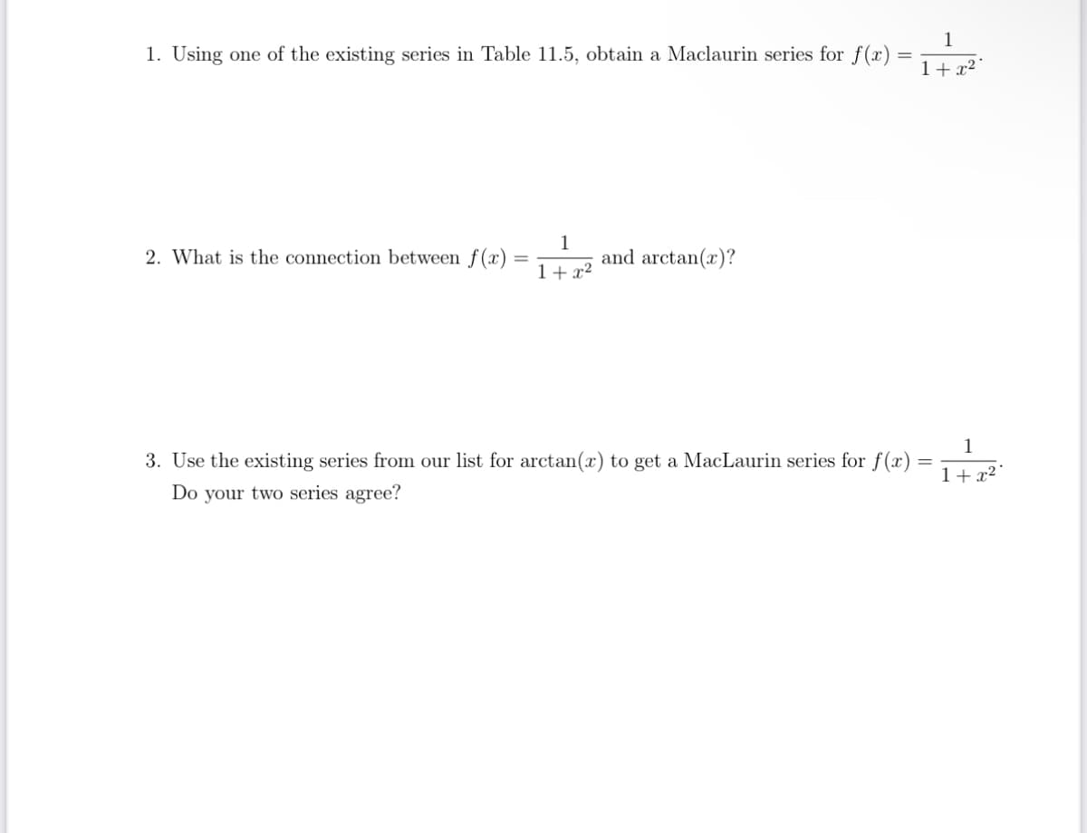 1. Using one of the existing series in Table 11.5, obtain a Maclaurin series for f(x)
2. What is the connection between f(x):
=
1
1+x²
and arctan(x)?
=
3. Use the existing series from our list for arctan(x) to get a MacLaurin series for f(x)
Do your two series agree?
1
1+x²
=
1
1+x²