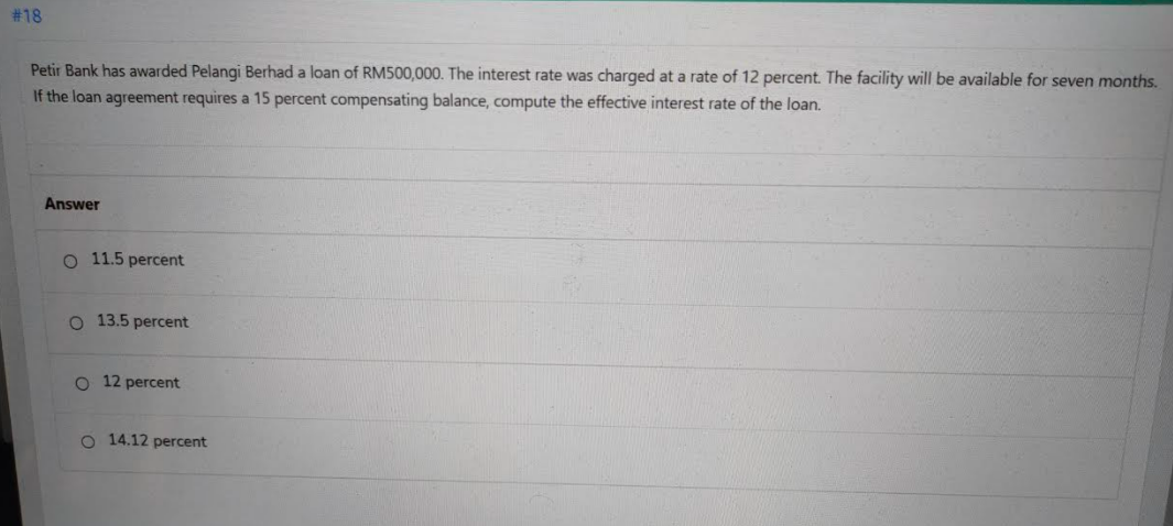 # 18
Petir Bank has awarded Pelangi Berhad a loan of RM500,000. The interest rate was charged at a rate of 12 percent. The facility will be available for seven months.
If the loan agreement requires a 15 percent compensating balance, compute the effective interest rate of the loan.
Answer
O 11.5 percent
O 13.5 percent
O 12 percent
O 14.12 percent
