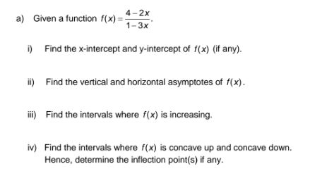 4-2x
a) Given a function f(x)=
= 1-3x
) Find the x-intercept and y-intercept of f(x) (if any).
i) Find the vertical and horizontal asymptotes of f(x).
i) Find the intervals where f(x) is increasing.
iv) Find the intervals where f(x) is concave up and concave down.
Hence, determine the inflection point(s) if any.
