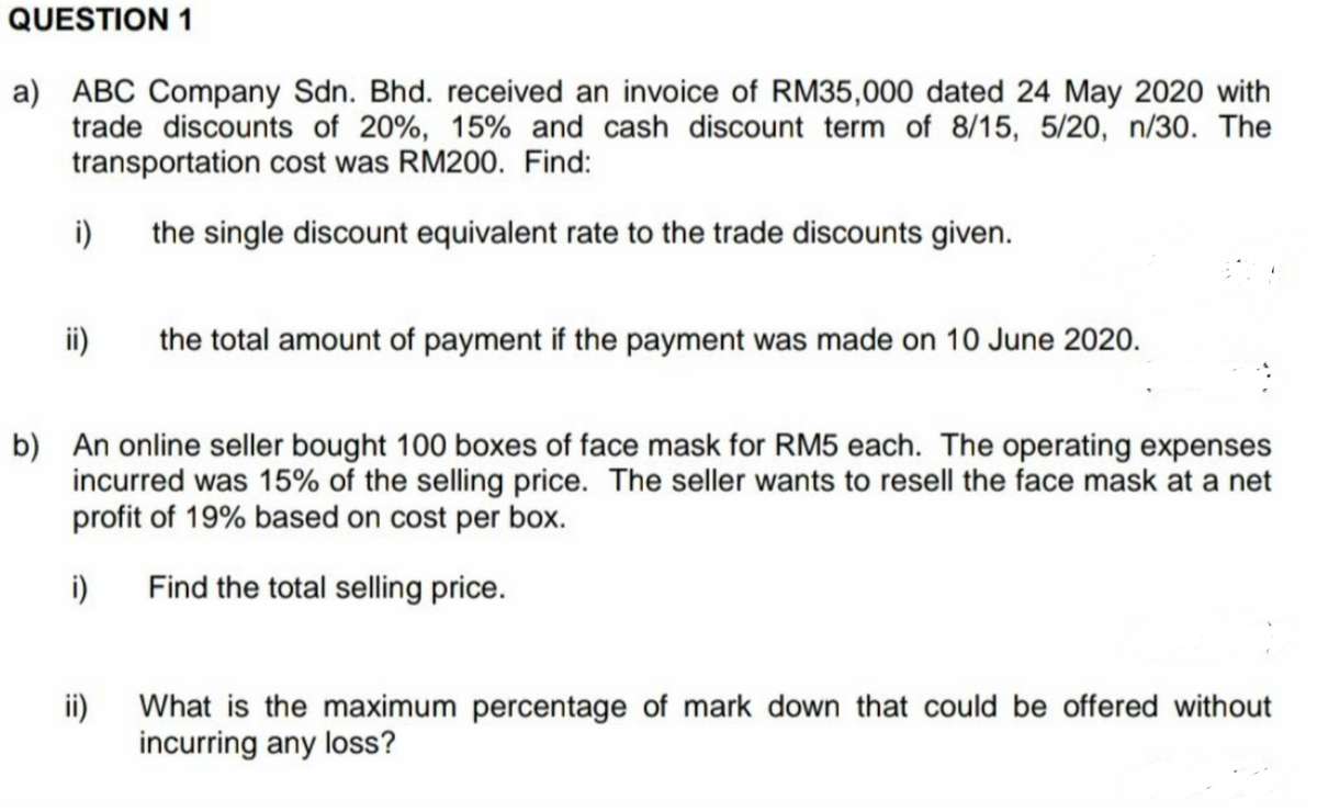 QUESTION 1
a) ABC Company Sdn. Bhd. received an invoice of RM35,000 dated 24 May 2020 with
trade discounts of 20%, 15% and cash discount term of 8/15, 5/20, n/30. The
transportation cost was RM200. Find:
i)
the single discount equivalent rate to the trade discounts given.
ii)
the total amount of payment if the payment was made on 10 June 2020.
b) An online seller bought 100 boxes of face mask for RM5 each. The operating expenses
incurred was 15% of the selling price. The seller wants to resell the face mask at a net
profit of 19% based on cost per box.
i)
Find the total selling price.
ii)
What is the maximum percentage of mark down that could be offered without
incurring any loss?
