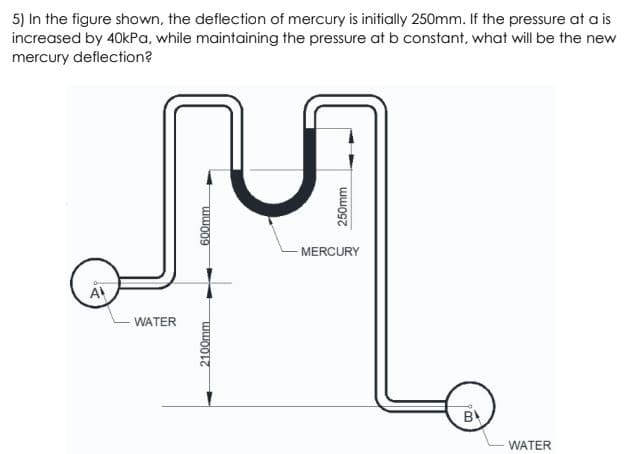 5) In the figure shown, the deflection of mercury is initially 250mm. If the pressure at a is
increased by 40kPa, while maintaining the pressure at b constant, what will be the new
mercury deflection?
-MERCURY
WATER
B
WATER
2100mm
600mm
