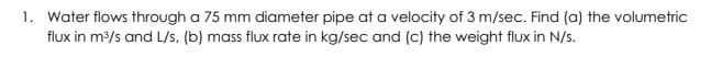 1. Water flows through a 75 mm diameter pipe at a velocity of 3 m/sec. Find (a) the volumetric
flux in m/s and L/s, (b) mass flux rate in kg/sec and (c) the weight flux in N/s.
