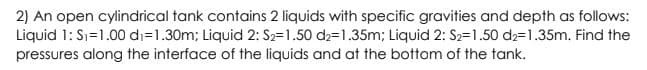 2) An open cylindrical tank contains 2 liquids with specific gravities and depth as follows:
Liquid 1: Sı=1.00 di=1.30m; Liquid 2: S2=1.50 d2=1.35m; Liquid 2: S2=1.50 d2=1.35m. Find the
pressures along the interface of the liquids and at the bottom of the tank.
