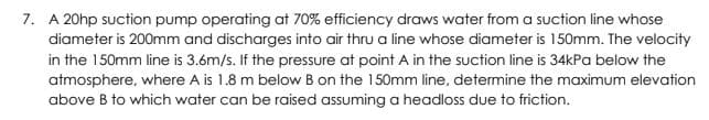 7. A 20hp suction pump operating at 70% efficiency draws water from a suction line whose
diameter is 200mm and discharges into air thru a line whose diameter is 150mm. The velocity
in the 150mm line is 3.6m/s. If the pressure at point A in the suction line is 34kPa below the
atmosphere, where A is 1.8 m below B on the 150mm line, determine the maximum elevation
above B to which water can be raised assuming a headloss due to friction.
