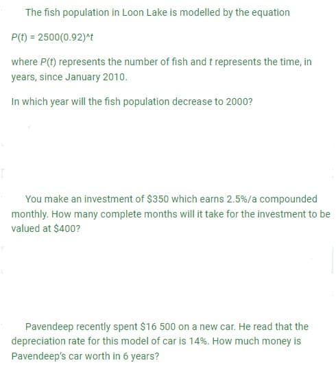 The fish population in Loon Lake is modelled by the equation
P(t) = 2500(0.92)^t
where P(t) represents the number of fish and t represents the time, in
years, since January 2010.
In which year will the fish population decrease to 2000?
You make an investment of $350 which earns 2.5 % / a compounded
monthly. How many complete months will it take for the investment to be
valued at $400?
Pavendeep recently spent $16 500 on a new car. He read that the
depreciation rate for this model of car is 14%. How much money is
Pavendeep's car worth in 6 years?