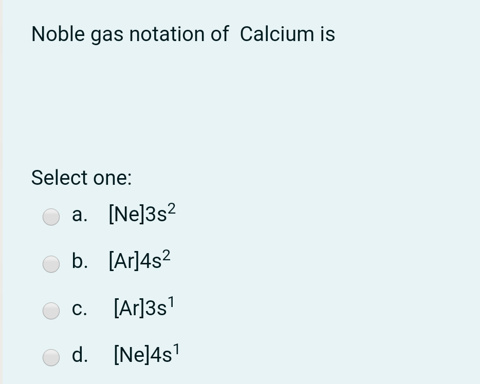 Noble gas notation of Calcium is
Select one:
a. [Ne]3s?
b. [Ar]4s?
C.
[Ar]3s'
O d. [Ne]4s'
