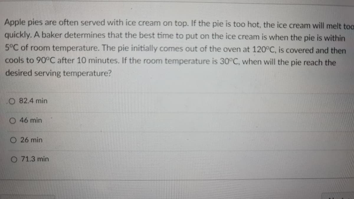 Apple pies are often served with ice cream on top. If the pie is too hot, the ice cream will melt too
quickly. A baker determines that the best time to put on the ice cream is when the pie is within
5°C of room temperature. The pie initially comes out of the oven at 120°C, is covered and then
cools to 90°C after 10 minutes. If the room temperature is 30°C, when will the pie reach the
desired serving temperature?
O 82.4 min
O 46 min
26 min
O 71.3 min
