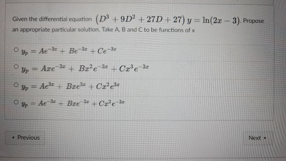 Given the differential equation (D + 9D² + 27D + 27) y = ln(2x 3). Propose
an appropriate particular solution. Take A, B and C to be functions of x
O y, = Ae-3 + Be-3# + Ce-3æ
-3x
Axe
+ Bx²e-3x
+ Cx³e=3:
Yp
-3x
Yp = Ae + Bre + Cx²e*
Yp = Ae 3z
+Bxe
+ Cx²e¬3z
< Previous
Next »

