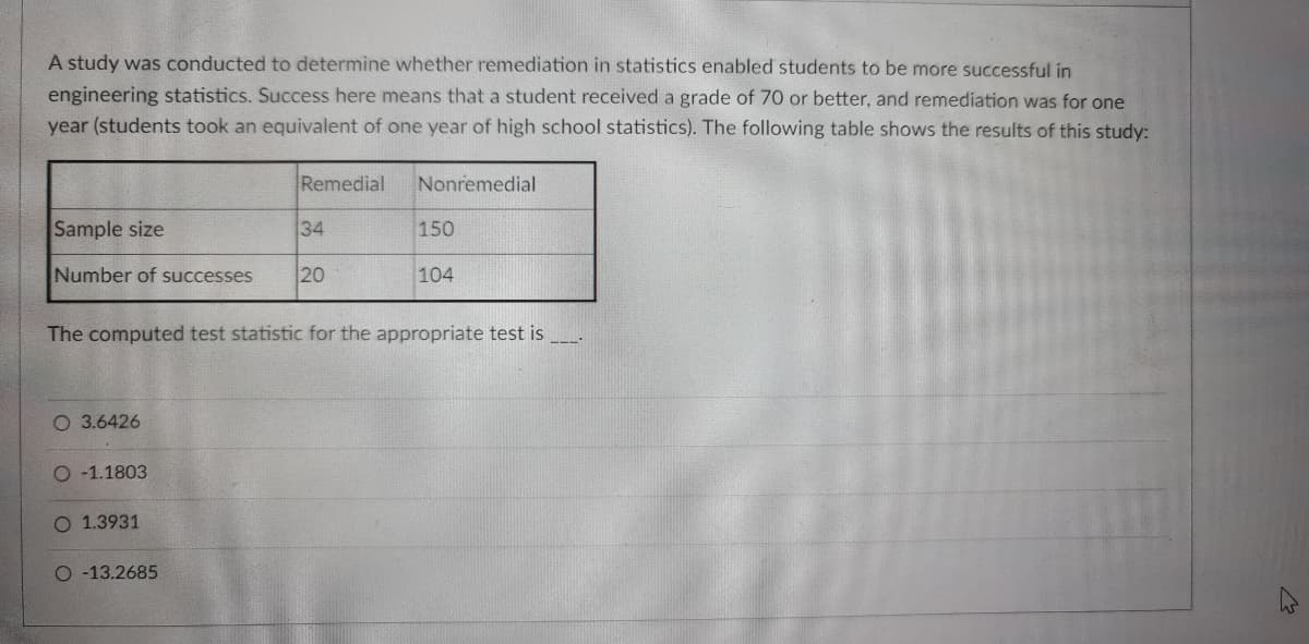 A study was conducted to determine whether remediation in statistics enabled students to be more successful in
engineering statistics. Success here means that a student received a grade of 70 or better, and remediation was for one
year (students took an equivalent of one year of high school statistics). The following table shows the results of this study:
Remedial
Nonremedial
Sample size
34
150
Number of successes
20
104
The computed test statistic for the appropriate test is
O 3.6426
-1.1803
1.3931
O -13.2685
