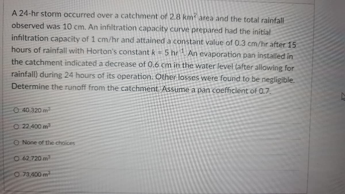 A 24-hr storm occurred over a catchment of 2.8 km area and the total rainfall
observed was 10 cm. An infiltration capacity curve prepared had the initial
infiltration capacity of 1 cm/hr and attained a constant value of 0.3 cm/hr after 15
hours of rainfall with Horton's constant k = 5 hr '. An evaporation pan installed in
the catchment indicated a decrease of 0.6 cm in the water level (after allowing for
rainfall) during 24 hours of its operation. Other losses were found to be negligible.
Determine the runoff from the catchment. Assume a pan coefficient of 0.7.
O 40,320 m3
O 22,400 m3
O None of the choices
O 62,720 m3
O 73,400 m3
