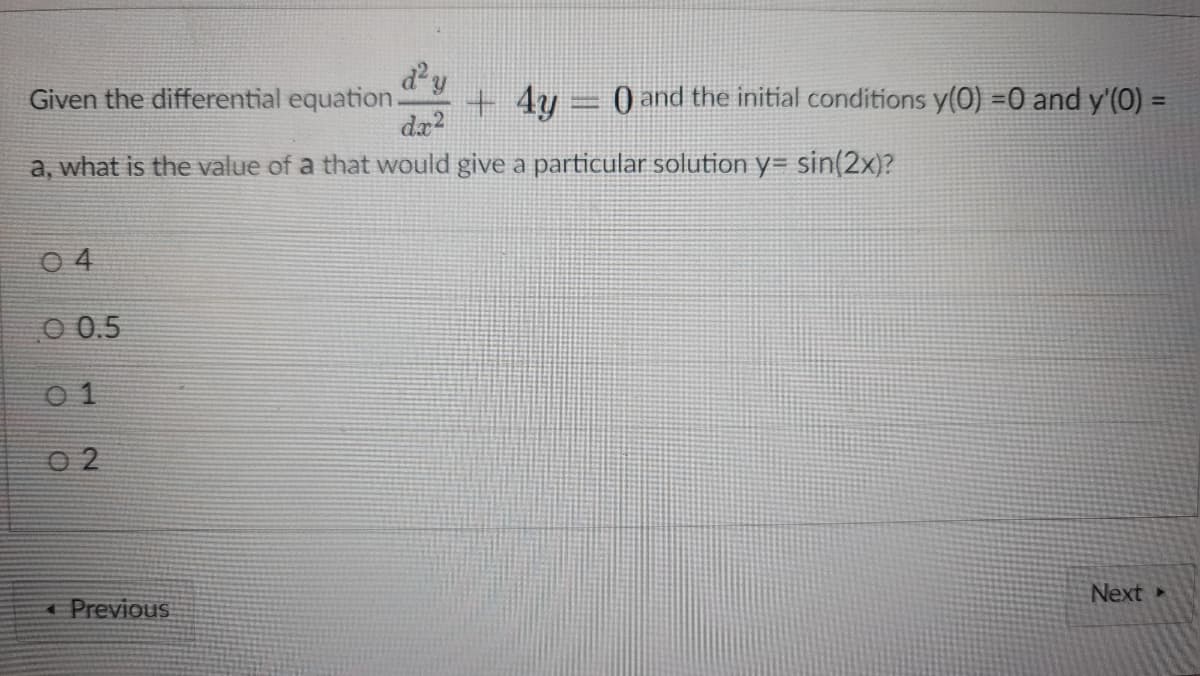 dy
Given the differential equation
+ 4y
) and the initial conditions y(0) =0 and y'(0) =
a, what is the value of a that would give a particular solution y= sin(2x)?
0 4
O 0.5
0 1
O 2
Next
4 Previous
