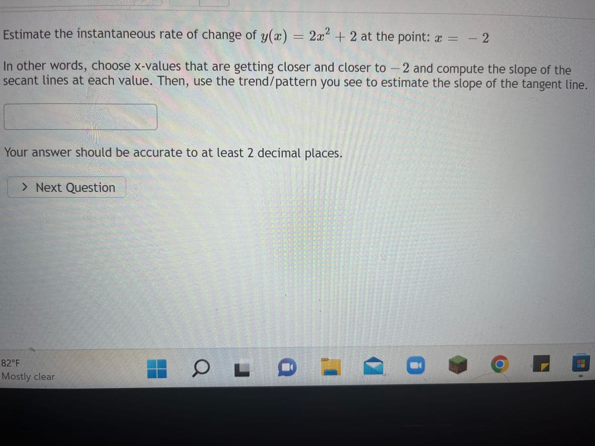 Estimate the instantaneous rate of change of y(x) 2x² + 2 at the point: x = -2
In other words, choose x-values that are getting closer and closer to 2 and compute the slope of the
secant lines at each value. Then, use the trend/pattern you see to estimate the slope of the tangent line.
Your answer should be accurate to at least 2 decimal places.
> Next Question
82°F
Mostly clear
OL
C
HE