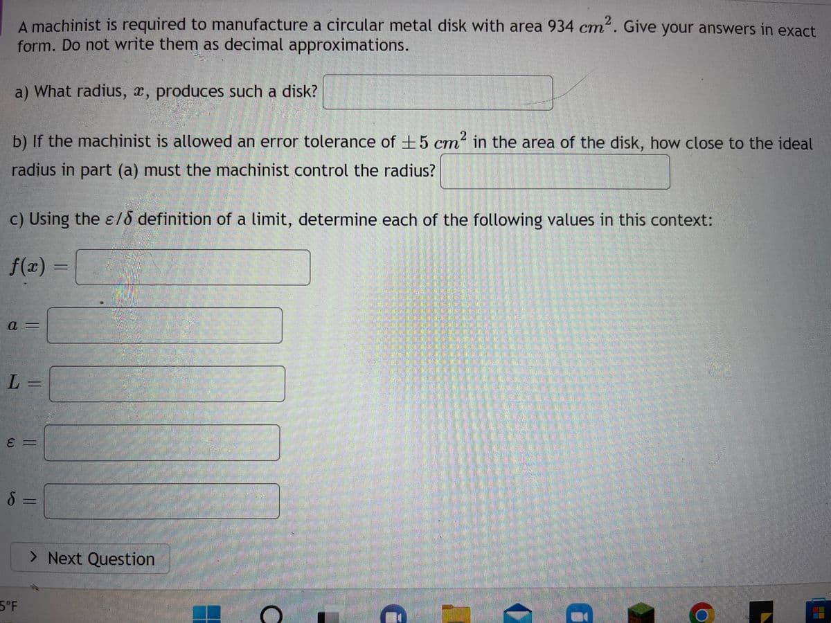 A machinist is required to manufacture a circular metal disk with area 934 cm². Give your answers in exact
form. Do not write them as decimal approximations.
a) What radius, x, produces such a disk?
b) If the machinist is allowed an error tolerance of ±5 cm² in the area of the disk, how close to the ideal
radius in part (a) must the machinist control the radius?
c) Using the ε/ definition of a limit, determine each of the following values in this context:
f(x)
a
L=
E
ε =
||
8 =
5°F
> Next Question
n
12