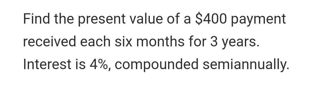 Find the present value of a $400 payment
received each six months for 3 years.
Interest is 4%, compounded semiannually.
