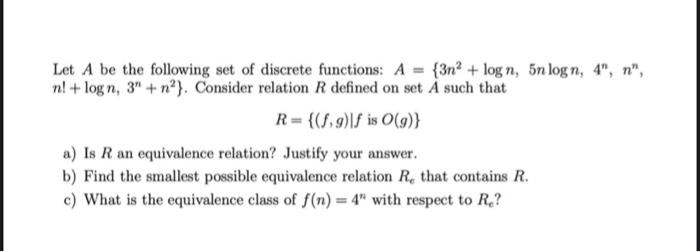 Let A be the following set of discrete functions: A {3n2 + log n, 5n log n, 4", n",
n! + log n, 3" + n?}. Consider relation R defined on set À such that
R= {(S,9)|f is O(g)}
a) Is R an equivalence relation? Justify your answer.
b) Find the smallest possible equivalence relation R, that contains R.
c) What is the equivalence class of f(n) = 4" with respect to R.?
