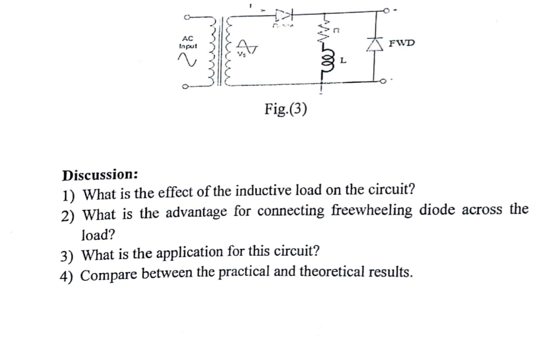 AC
Input
FWD
Fig.(3)
Discussion:
1) What is the effect of the inductive load on the circuit?
2) What is the advantage for connecting freewheeling diode across the
load?
3) What is the application for this circuit?
4) Compare between the practical and theoretical results.
