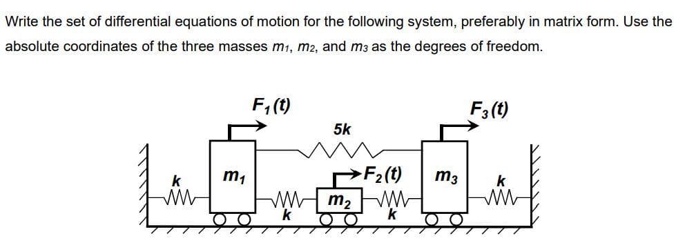 Write the set of differential equations of motion for the following system, preferably in matrix form. Use the
absolute coordinates of the three masses m₁, m2, and m3 as the degrees of freedom.
www
m₁
C
F₁(t)
5k
ww m₂
k
>F₂(t)
k
m3
F3 (t)
k