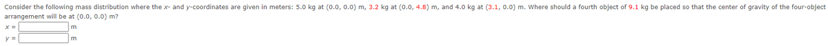 Consider the following mass distribution where the x- and y-coordinates are given in meters: 5.0 kg at (0.0, 0.0) m, 3.2 kg at (0.0, 4.8) m, and 4.0 kg at (3.1, 0.0) m. Where should a fourth object of 9.1 kg be placed so that the center of gravity of the four-object
arrangement will be at (0.0, 0.0) m?
m
m
X =
y =
