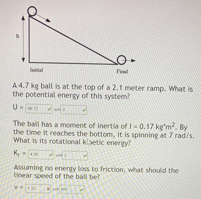 h
Initial
A 4.7 kg ball is at the top of a 2.1 meter ramp. What is
the potential energy of this system?
U = 96.72
Kr
प्र
= 4.16
unit J
The ball has a moment of inertia of 1 = 0.17 kg*m². By
the time it reaches the bottom, it is spinning at 7 rad/s.
What is its rotational kaetic energy?
O.
Final
unit J
Assuming no energy loss to friction, what should the
linear speed of the ball be?
V = 1.33
X unit m/s