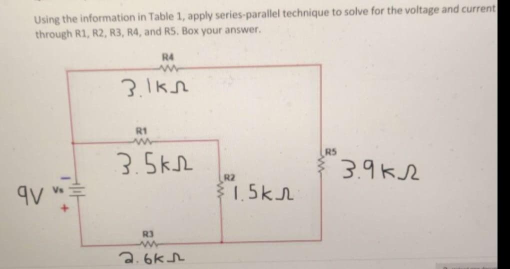 Using the information in Table 1, apply series-parallel technique to solve for the voltage and current
through R1, R2, R3, R4, and R5. Box your answer.
qv
R4
www
3.1k
R1
3.5km
R3
www
2.6k5
R2
1.5кл
R5
3.9k