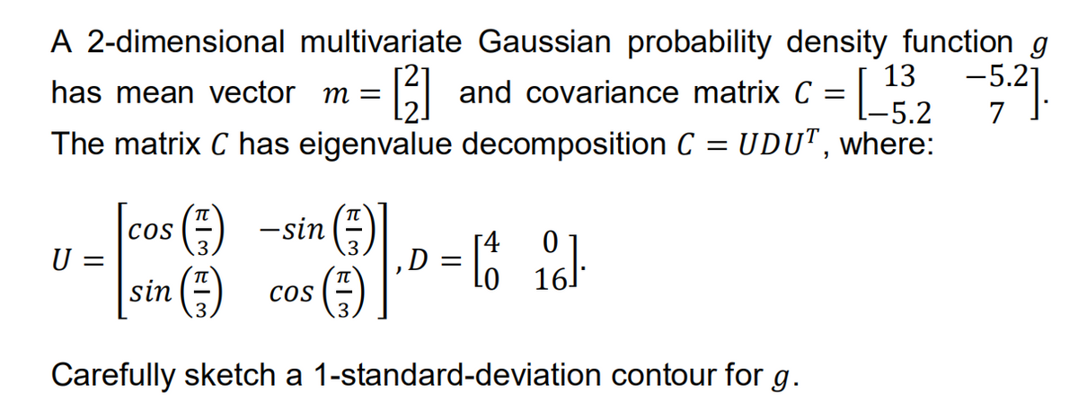 A 2-dimensional multivariate Gaussian probability density function g
13
has mean vector m =
[3] and covariance matrix C = [_15.2 -5.2].
7
The matrix C has eigenvalue decomposition C = UDUT, where:
COS
[cos (7)
sin (1)
Carefully sketch a 1-standard-deviation contour for g.
U
(7) -sin (3)
COS
‚D = [4 o].