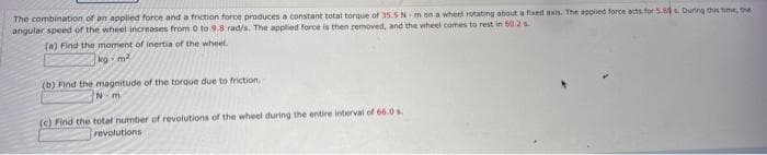 The combination of an applied force and a friction force produces a constant total torque of 35.5 Nm on a wheel rotating about a fixed axis. The applied force acts for 5.8 s. During this time, the
angular speed of the wheel increases from 0 to 9.8 rad/s. The applied force is then removed, and the wheel comes to rest in 60.2 s.
(a) Find the moment of inertia of the wheel.
kg m²
(b) Find the magnitude of the torque due to friction.
N-m
(c) Find the total number of revolutions of the wheel during the entire interval of 66.0 s.
revolutions