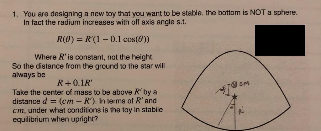 1. You are designing a new toy that you want to be stable. the bottom is NOT a sphere.
In fact the radium increases with off axis angle s.t.
R(0) = R'(1 - 0.1 cos(0))
Where R' is constant, not the height.
So the distance from the ground to the star will
always be
R+ 0.1R'
Take the center of mass to be above R' by a
distance d (cm - R'). In terms of R' and
cm, under what conditions is the toy in stabile
equilibrium when upright?
CM