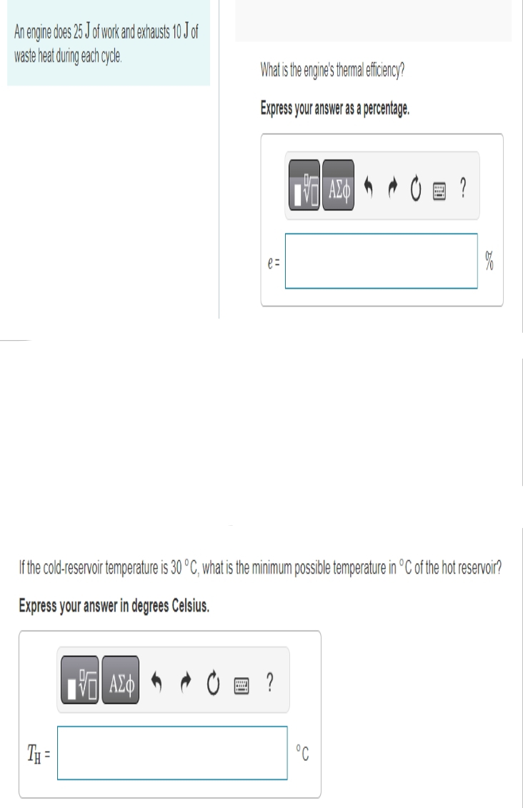 An engine does 25 J of work and exhausts 10 J of
waste heat during each cycle.
TH=
What is the engine's thermal efficiency?
Express your answer as a percentage.
17 ΑΣΦ
e=
If the cold-reservoir temperature is 30 °C, what is the minimum possible temperature in °C of the hot reservoir?
Express your answer in degrees Celsius.
?
ΑΣΦ
°C
?