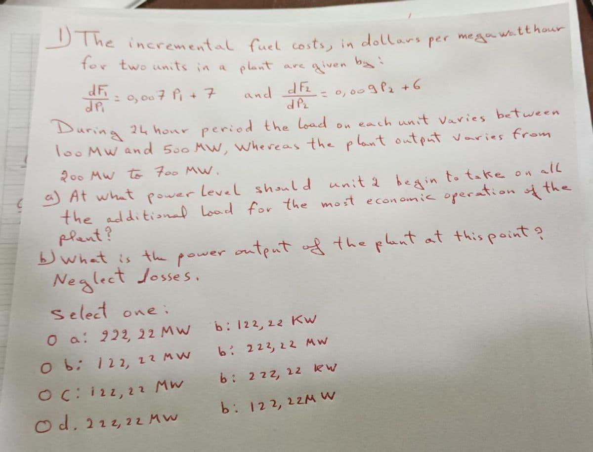 1) The incremental fuel costs, in dollars per mega watt hour
for two units in a plant are given by :
dF
dpi
= 0,007 P₁ + 7
and df₂
dP₂
= 0,009²₂ +6
24 hour period the load
each unit varies between
During
loo Mw and 500 MW, Whereas the plant output varies from
200 MW to 700 MW.
a) At what power level should unit 2 begin to take on all
the additional load for the most economic operation of the
plant?
Select one:
O a: 222, 22 MW
O b: 122, 22 MW
OC: 122, 22 MW
Od. 222, 22 MW
b) What is the power output of the plant at this point ?
Neglect losses.
b: 122, 22 Kw
b: 222, 22 MW
b: 222, 22
b: 122, 22M W
on
KW