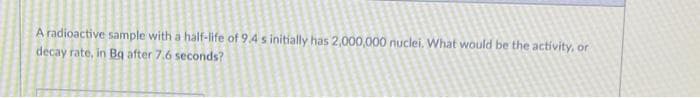 A radioactive sample with a half-life of 9.4 s initially has 2,000,000 nuclei. What would be the activity, or
decay rate, in Bq after 7.6 seconds?