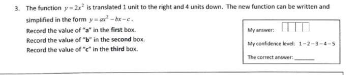 3. The function y= 2x² is translated 1 unit to the right and 4 units down. The new function can be written and
simplified in the form y=ax²-bx-c.
Record the value of "a" in the first box.
Record the value of "b" in the second box.
Record the value of "e" in the third box.
My answer:
My confidence level: 1-2-3-4-5
The correct answer: