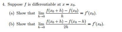 4. Suppose f is differentiable at x = 10-
(a) Show that
f(xo+h)-f(xo)
h
f(ro+h)-f(xo - h)
2h
(b) Show that
lim
h→0
lim
h→0
f'(ro).
= f'(ro).