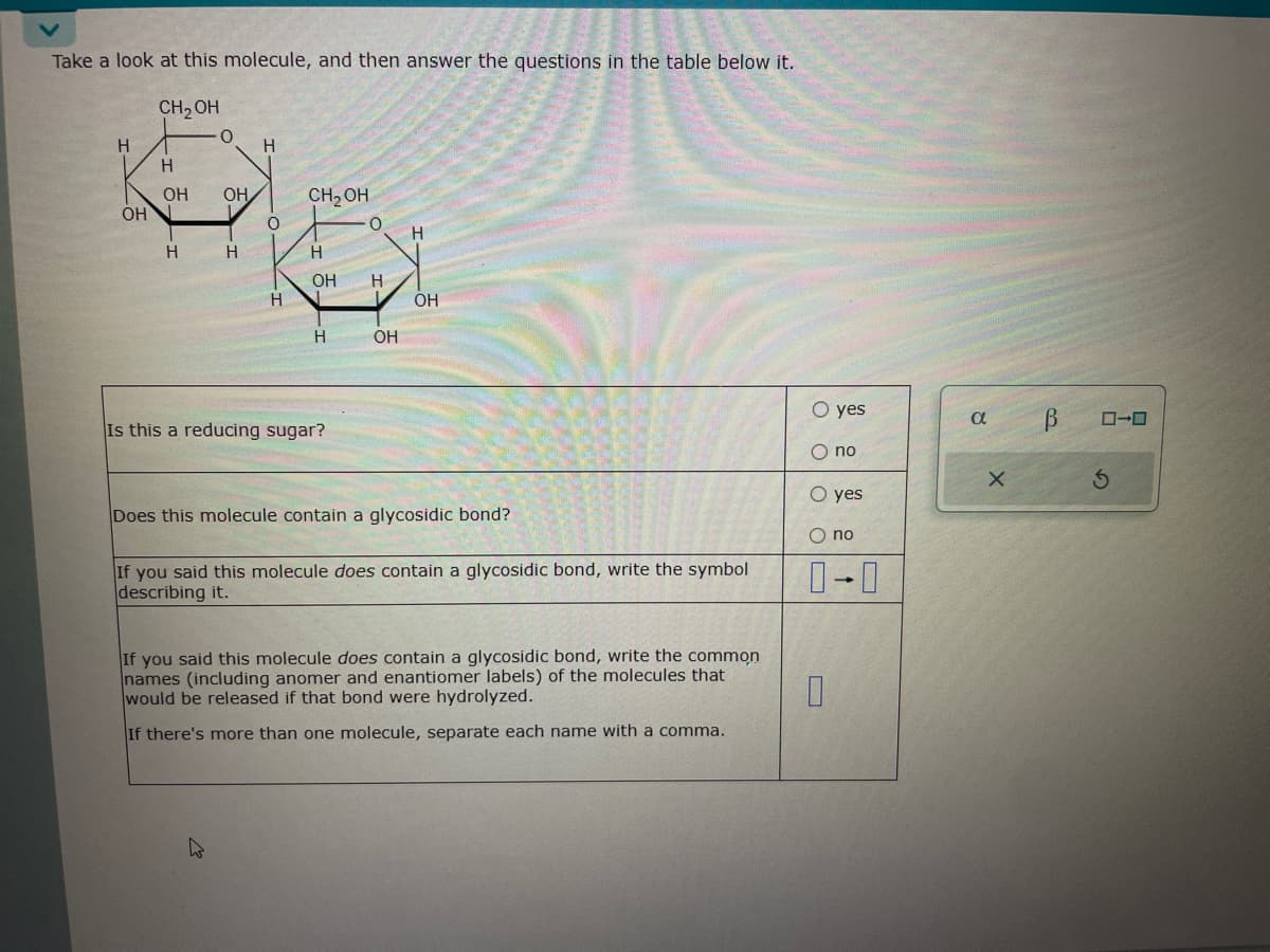 است
Take a look at this molecule, and then answer the questions in the table below it.
H
OH
CH₂OH
H
O
OH OH
H
H
H
O
CH₂OH
H
OH H
H N
H
O
Is this a reducing sugar?
H
L OH
OH
Does this molecule contain a glycosidic bond?
If you said this molecule does contain a glycosidic bond, write the symbol
describing it.
If you said this molecule does contain a glycosidic bond, write the common
names (including anomer and enantiomer labels) of the molecules that
would be released if that bond were hydrolyzed.
If there's more than one molecule, separate each name with a comma.
O yes
O no
O yes
O no
0-0
0
α
X
В
ローロ
S