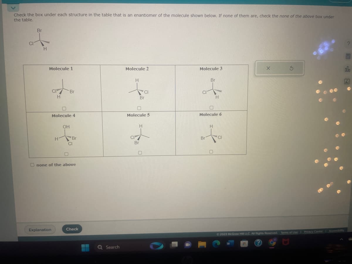 Check the box under each structure in the table that is an enantiomer of the molecule shown below. If none of them are, check the none of the above box under
the table.
Br
t
CI
H
Molecule 1
CI
Explanation
H
Molecule 4
Hi
OH
Br
CO
"
CI
'Br
Onone of the above
Check
Q Search
Molecule 2
H
CI
com
Molecule 5
CI
Br
H
Br
Molecule 3
CI
Br
Br
Molecule 6
*******
H
H
"CI
X
3
© 2023 McGraw Hill LLC. All Rights Reserved. Terms of Use | Privacy Center Accessibilty
BEEN
alo
Ar
(