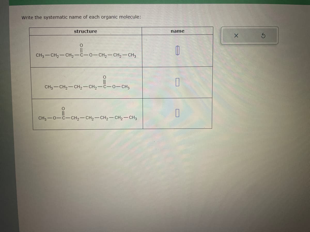 Write the systematic name of each organic molecule:
structure
O
||
CH3-CH₂-CH₂-C-0-CH₂-CH₂-CH3
O
||
CH3-CH₂-CH₂-CH₂-C-0-CH3
CH₂-0-8-CH₂
CH3-0-C-CH₂-CH₂-CH₂-CH2-CH3
name
0
0
U