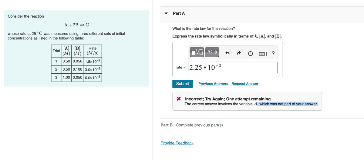 Part A
Consider the reaction
A + 2B = C
What is the rate law for this reaction?
whose rate at 25 °C was measured using three different sets of initial
concentrations as listed in the following table:
Express the rate law symbolically in terms of k, [A], and [B].
[A]
[B]
(M/s)
Rate
Trial
(M) (M)
1 Αφ.
1
0.50 0.050 1.5×10-2
2
0.50 0.100 3.0x10-2
rate = 2.25 • 10
3
1.00 0.050 6.0x10-2
Submit
Previous Answers Request Answer
X Incorrect; Try Again; One attempt remaining
The correct answer involves the variable A, which was not part of your answer.
Part B Complete previous part(s)
Provide Feedback
