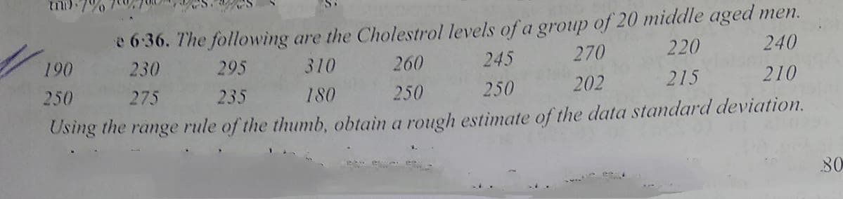 e 6:36. The following are the Cholestrol levels of a group of 20 middle aged men.
245
190
230
295
310
260
270
220
240
250
275
235
180
250
250
202
215
210
Using the range rule of the thumb, obtain a rough estimate of the data standard deviation.
80
