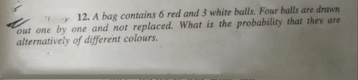 12. A bag contains 6 red and 3 white balls. Four balls are drawn
out one by one and not replaced. What is the probability that they are
alternatively of different colours.
