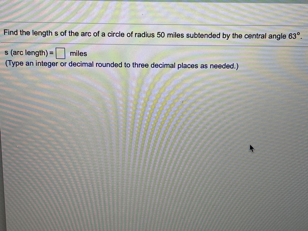 Find the length s of the arc of a circle of radius 50 miles subtended by the central angle 63°.
s (arc length) = miles
%3D
(Type an integer or decimal rounded to three decimal places as needed.)
