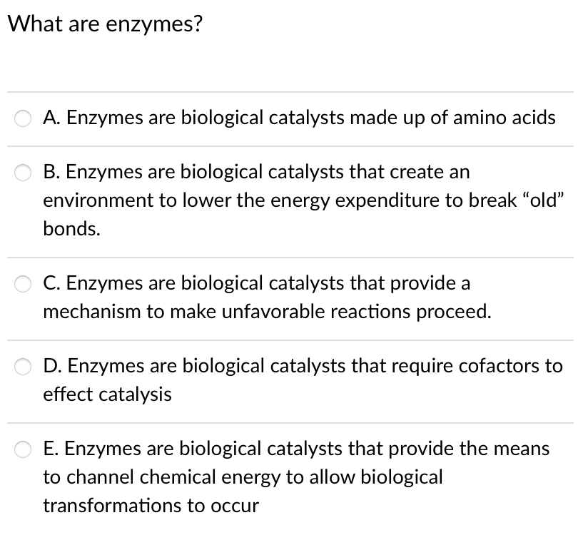 What are enzymes?
A. Enzymes are biological catalysts made up of amino acids
B. Enzymes are biological catalysts that create an
environment to lower the energy expenditure to break "old"
bonds.
C. Enzymes are biological catalysts that provide a
mechanism to make unfavorable reactions proceed.
D. Enzymes are biological catalysts that require cofactors to
effect catalysis
E. Enzymes are biological catalysts that provide the means
to channel chemical energy to allow biological
transformations to occur
