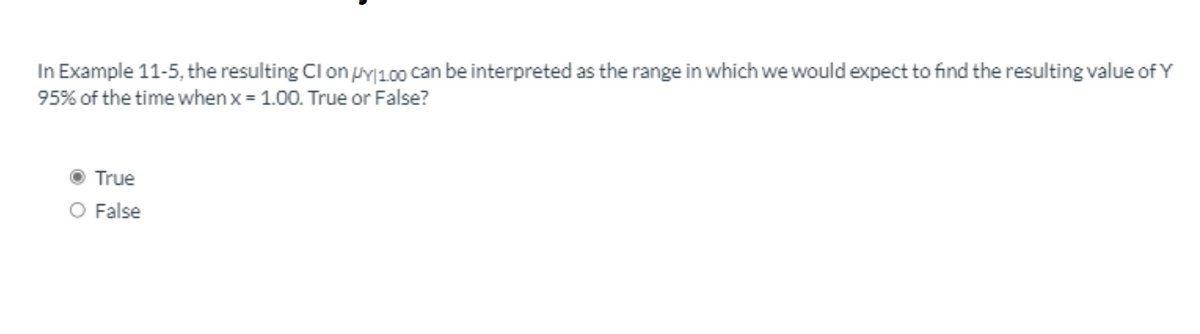 In Example 11-5, the resulting Cl on pY|100 can be interpreted as the range in which we would expect to find the resulting value of Y
95% of the time when x = 1.00. True or False?
True
O False
