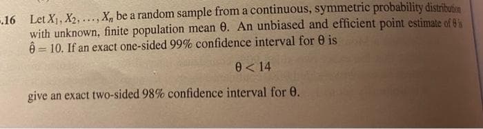 .16 Let X, X2,..., X, be a random sample from a continuous, symmetric probability distribusen
with unknown, finite population mean 0. An unbiased and efficient point estimate of 8
8 = 10. If an exact one-sided 99% confidence interval for 0 is
0< 14
give an exact two-sided 98% confidence interval for 0.
