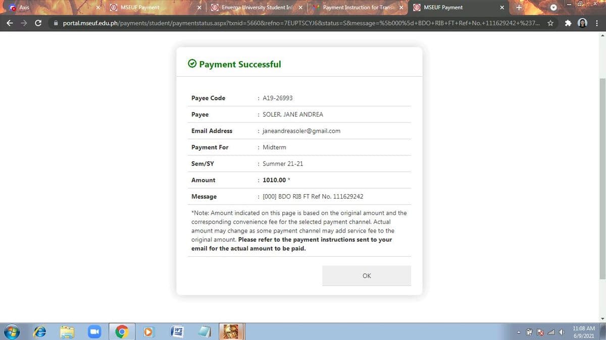 C Axis
O MSEUF Payment
O Enverga University Student Inf x
Payment Instruction for Transa
O MSEUF Payment
A portal.mseuf.edu.ph/payments/student/paymentstatus.aspx?txnid=5660&refno=7EUPTSCYJ6&status=S&message=%5b000%5d+BDO+RIB+FT+Ref+No.+111629242+%237... *
O Payment Successful
Payee Code
: A19-26993
Payee
: SOLER, JANE ANDREA
Email Address
: janeandreasoler@gmail.com
Payment For
: Midterm
Sem/SY
: Summer 21-21
Amount
: 1010.00 *
Message
: [000] BDO RIB FT Ref No. 111629242
*Note: Amount indicated on this page is based on the original amount and the
corresponding convenience fee for the selected payment channel. Actual
amount may change as some payment channel may add service fee to the
original amount. Please refer to the payment instructions sent to your
email for the actual amount to be paid.
OK
11:08 AM
6/9/2021
[劉
