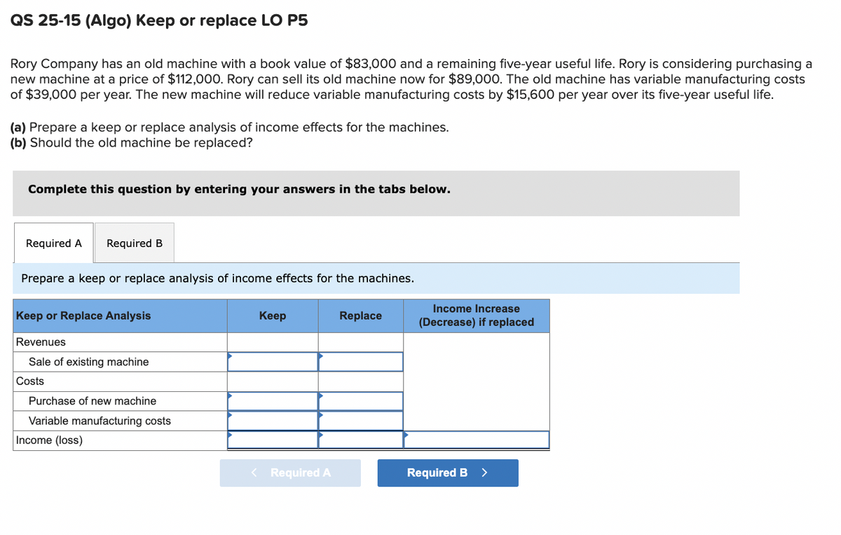 QS 25-15 (Algo) Keep or replace LO P5
Rory Company has an old machine with a book value of $83,000 and a remaining five-year useful life. Rory is considering purchasing a
new machine at a price of $112,000. Rory can sell its old machine now for $89,000. The old machine has variable manufacturing costs
of $39,000 per year. The new machine will reduce variable manufacturing costs by $15,600 per year over its five-year useful life.
(a) Prepare a keep or replace analysis of income effects for the machines.
(b) Should the old machine be replaced?
Complete this question by entering your answers in the tabs below.
Required A Required B
Prepare a keep or replace analysis of income effects for the machines.
Keep or Replace Analysis
Revenues
Sale of existing machine
Costs
Purchase of new machine
Variable manufacturing costs
Income (loss)
Keep
Replace
Income Increase
(Decrease) if replaced
<Required A
Required B >